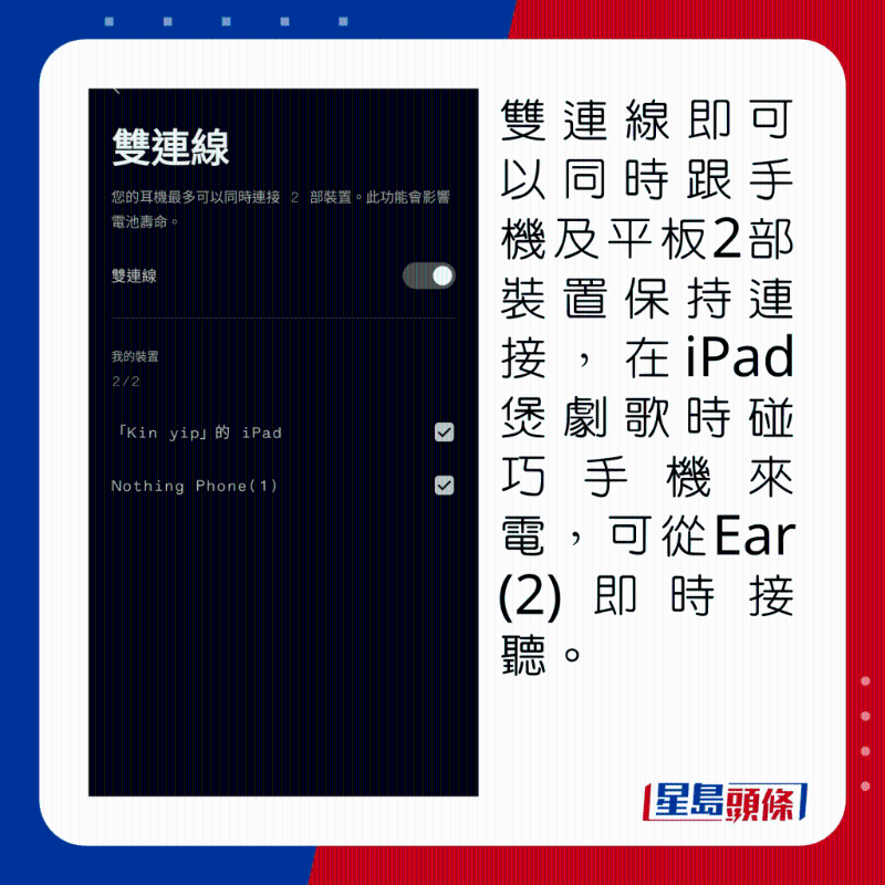 雙連線即可以同時跟手機及平板2部裝置保持連接,在iPad煲劇歌時碰巧手機來電,可從Ear (2)即時接聽。