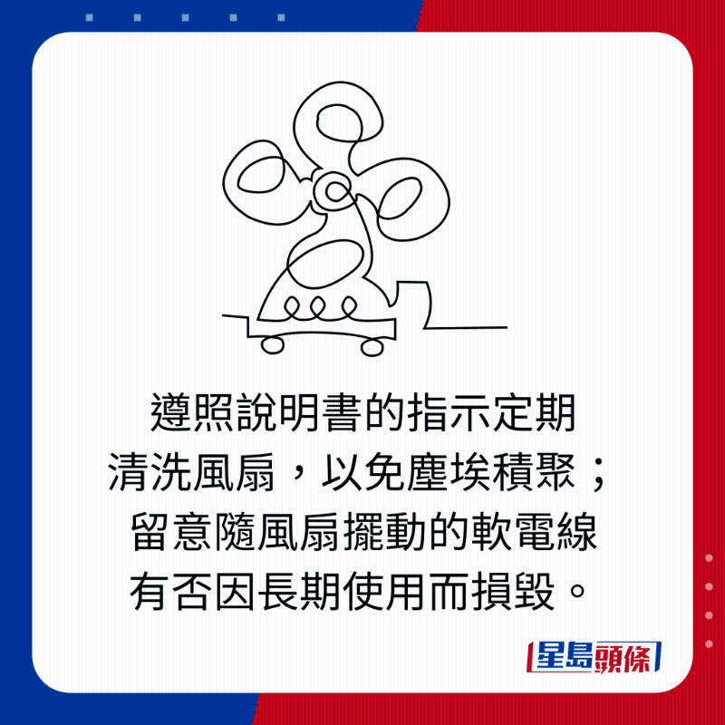 遵照說明書的指示定期 清洗風扇，以免塵埃積聚； 留意隨風扇擺動的軟電線 有否因長期使用而損毀。