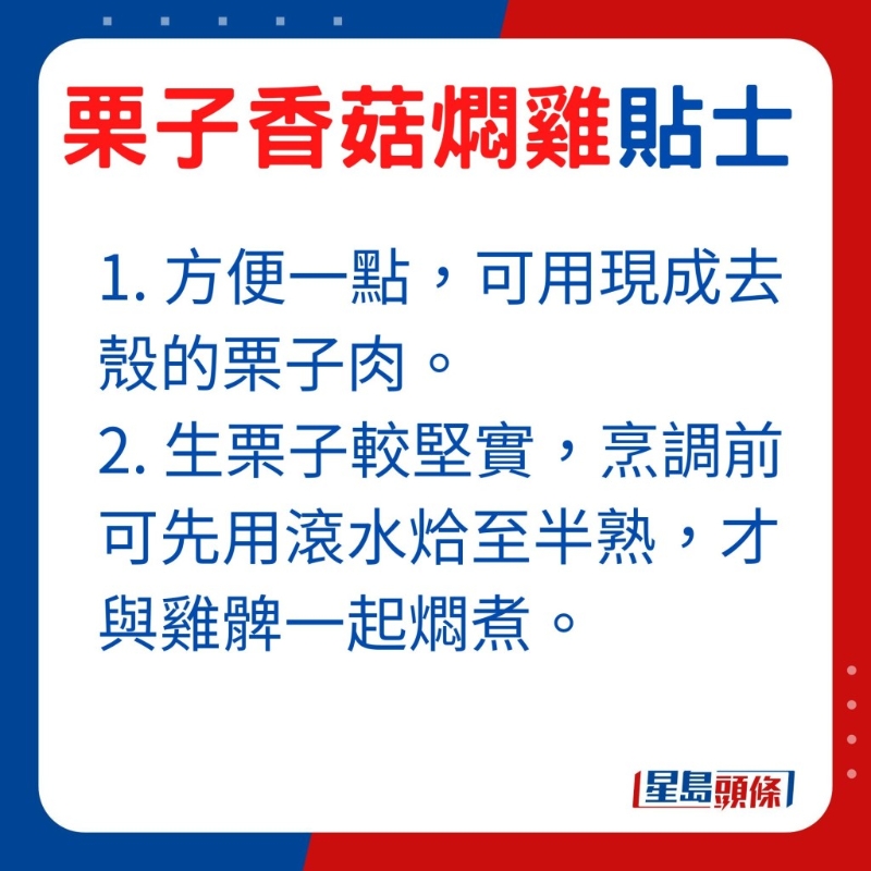 想方便一点,可选用现成去壳的栗子肉,由于生栗子较坚实,烹调前可先用滚水烚至半熟,才与鸡髀一起燜煮。 想方便一点,可选用现成去壳的栗子肉,由于生栗子较坚实,烹调前可先用滚水烚至半熟,才与鸡髀一起燜煮。