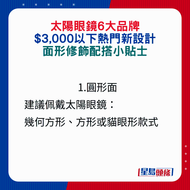 1.圆形面建议佩戴太阳眼镜: 几何方形、方形或猫眼形款式 1.圆形面建议佩戴太阳眼镜: 几何方形、方形或猫眼形款式