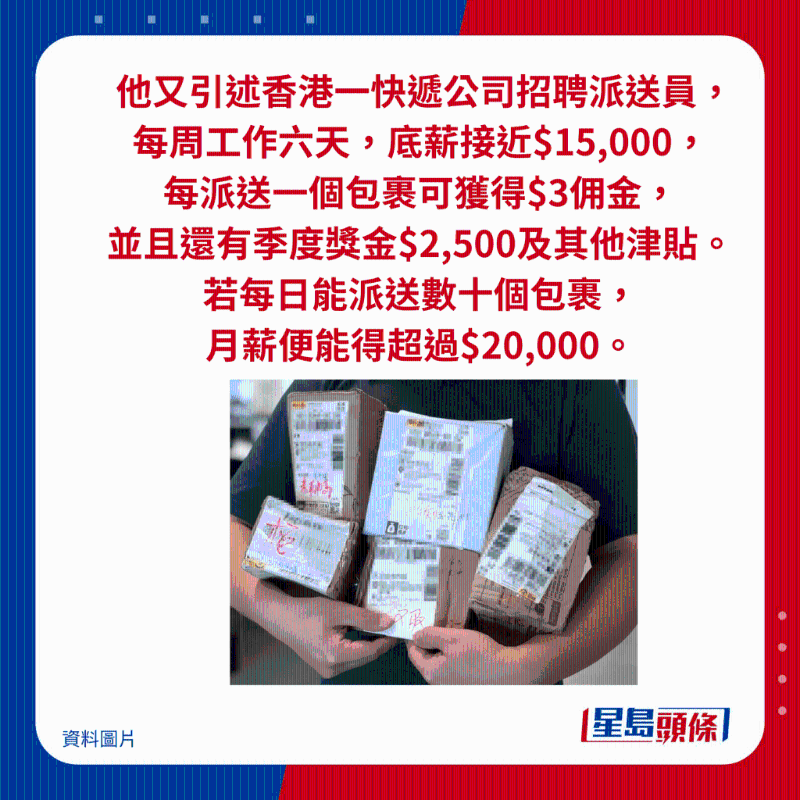 他又引述香港一快递公司招聘派送员, 每周工作六天,底薪接近$15,000, 每派送一个包裹可获得$3佣金, 并且还有季度奖金$2,500及其他津贴。 若每日能派送数十个包裹, 月薪便能得超过$20,000。 他又引述香港一快递公司招聘派送员, 每周工作六天,底薪接近$15,000, 每派送一个包裹可获得$3佣金, 并且还有季度奖金$2,500及其他津贴。 若每日能派送数十个包裹, 月薪便能得超过$20,000。