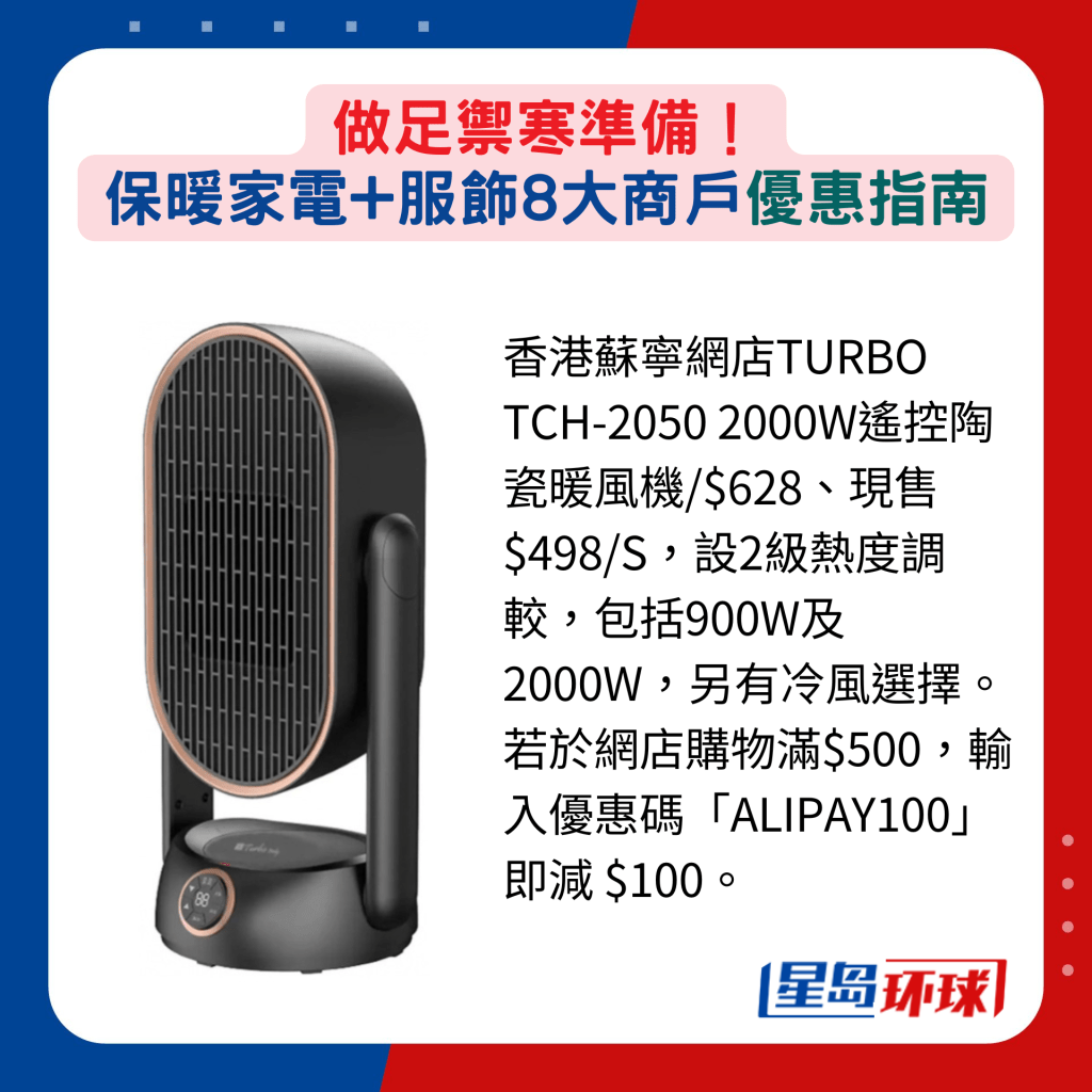 香港苏宁网店TURBO TCH-2050 2000W遥控陶瓷暖风机 $628、现售$498 ,设2级热度调较,包括900W及2000W,另有冷风选择。若于网店购物满$500,输入优惠码“ALIPAY100”即减 $100。 香港苏宁网店TURBO TCH-2050 2000W遥控陶瓷暖风机 $628、现售$498 ,设2级热度调较,包括900W及2000W,另有冷风选择。若于网店购物满$500,输入优惠码“ALIPAY100”即减 $100。