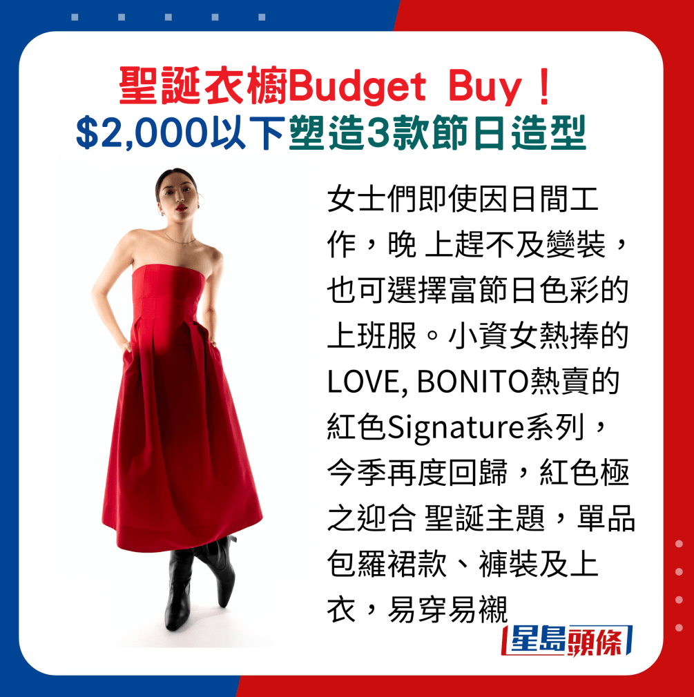 女士们即使因日间工作,晚上赶不及变装,也可选择富节日色彩的上班服。 小资女热捧的LOVE, BONITO热卖的红色Signature系列,今季再度回归,红色极之迎合 圣诞主题,单品包罗裙款、裤装及上衣,易穿易衬 女士们即使因日间工作,晚上赶不及变装,也可选择富节日色彩的上班服。 小资女热捧的LOVE, BONITO热卖的红色Signature系列,今季再度回归,红色极之迎合 圣诞主题,单品包罗裙款、裤装及上衣,易穿易衬