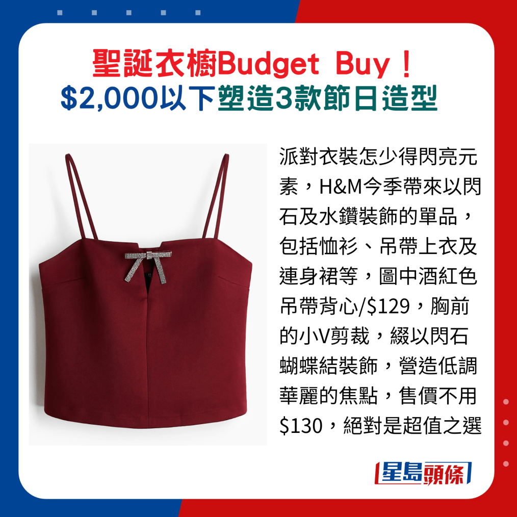 派对衣装怎少得闪亮元素,H&M今季带来以闪石及水钻装饰的单品,包括恤衫、吊带上衣及连身裙等,图中酒红色吊带背心,胸前的小V剪裁,缀以闪石蝴蝶结装饰,营造低调华丽的焦点,售价不用$130,绝对是超值之选 派对衣装怎少得闪亮元素,H&M今季带来以闪石及水钻装饰的单品,包括恤衫、吊带上衣及连身裙等,图中酒红色吊带背心,胸前的小V剪裁,缀以闪石蝴蝶结装饰,营造低调华丽的焦点,售价不用$130,绝对是超值之选