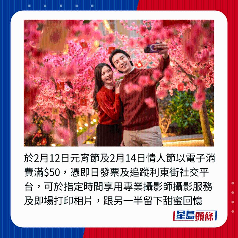 于2月12日元宵节及2月14日情人节以电子消费满$50,凭即日发票及追踪利东街社交平台,可于指定时间享用专业摄影师摄影服务及即场打印相片,跟另一半留下甜蜜回忆 于2月12日元宵节及2月14日情人节以电子消费满$50,凭即日发票及追踪利东街社交平台,可于指定时间享用专业摄影师摄影服务及即场打印相片,跟另一半留下甜蜜回忆