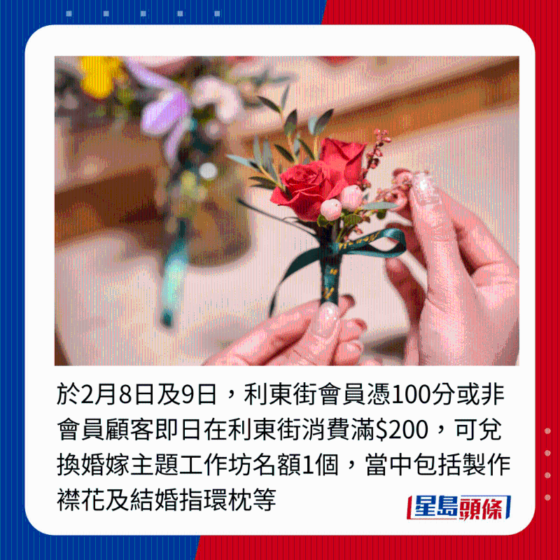 于2月8日及9日,利东街会员凭100分或非会员顾客即日在利东街消费满$200,可兑换婚嫁主题工作坊名额1个,当中包括制作襟花及结婚指环枕等 于2月8日及9日,利东街会员凭100分或非会员顾客即日在利东街消费满$200,可兑换婚嫁主题工作坊名额1个,当中包括制作襟花及结婚指环枕等